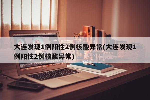 大连发现1例阳性2例核酸异常(大连发现1例阳性2例核酸异常)