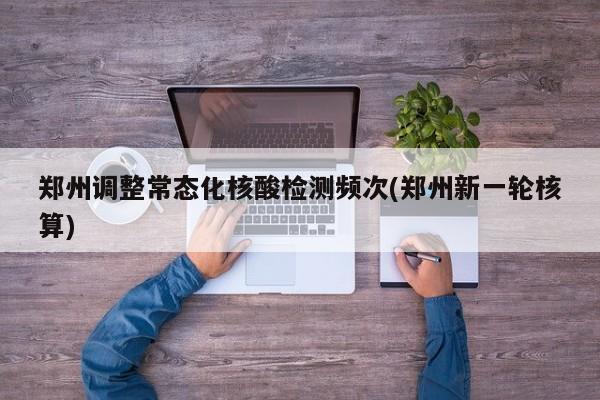 郑州调整常态化核酸检测频次(郑州新一轮核算)