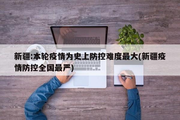 新疆:本轮疫情为史上防控难度最大(新疆疫情防控全国最严)