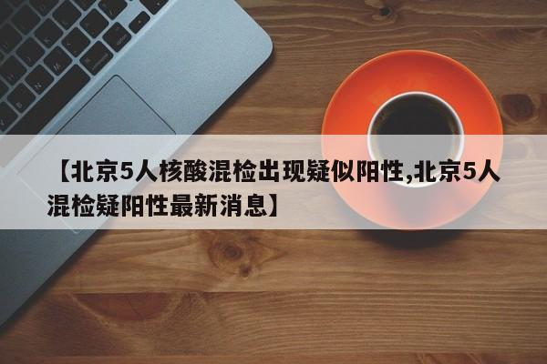 【北京5人核酸混检出现疑似阳性,北京5人混检疑阳性最新消息】