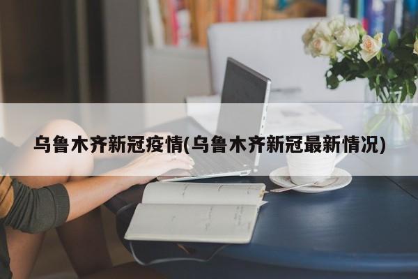 乌鲁木齐新冠疫情(乌鲁木齐新冠最新情况)