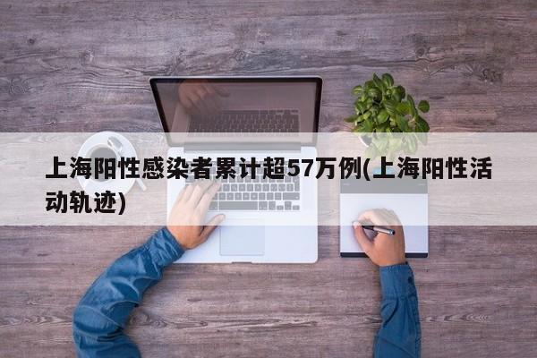 上海阳性感染者累计超57万例(上海阳性活动轨迹)
