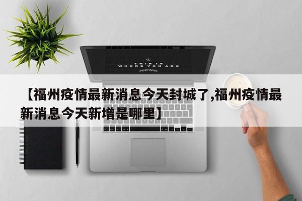 【福州疫情最新消息今天封城了,福州疫情最新消息今天新增是哪里】