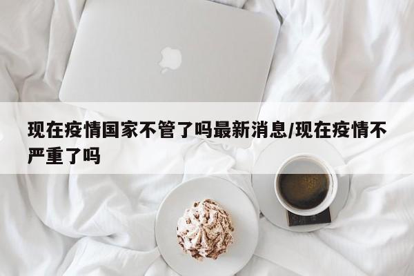 现在疫情国家不管了吗最新消息/现在疫情不严重了吗