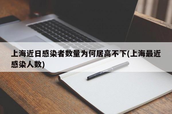 上海近日感染者数量为何居高不下(上海最近感染人数)