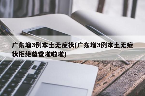 广东增3例本土无症状(广东增3例本土无症状拒绝爸爸啦啦啦)