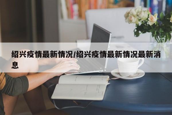 绍兴疫情最新情况/绍兴疫情最新情况最新消息
