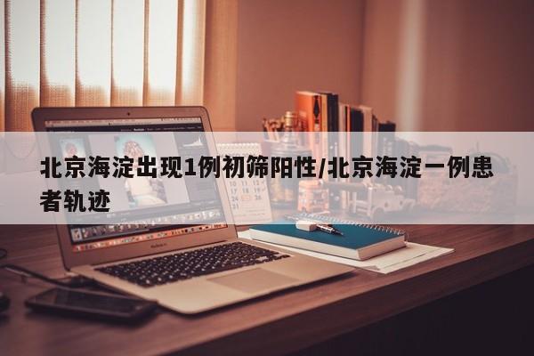 北京海淀出现1例初筛阳性/北京海淀一例患者轨迹