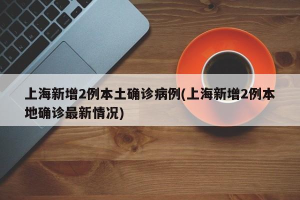 上海新增2例本土确诊病例(上海新增2例本地确诊最新情况)