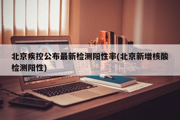 北京疾控公布最新检测阳性率(北京新增核酸检测阳性)