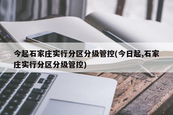 今起石家庄实行分区分级管控(今日起,石家庄实行分区分级管控)